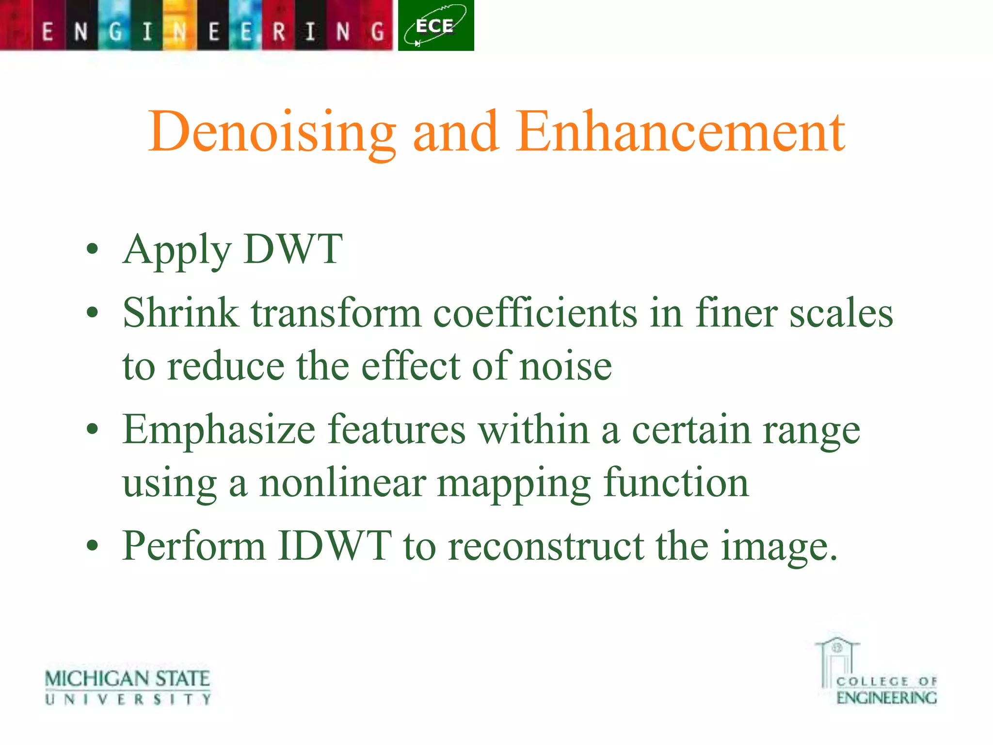 Denoising and Enhancement
• Apply DWT
• Shrink transform coefficients in finer scales
to reduce the effect of noise
• Emphasize features within a certain range
using a nonlinear mapping function
• Perform IDWT to reconstruct the image.
 