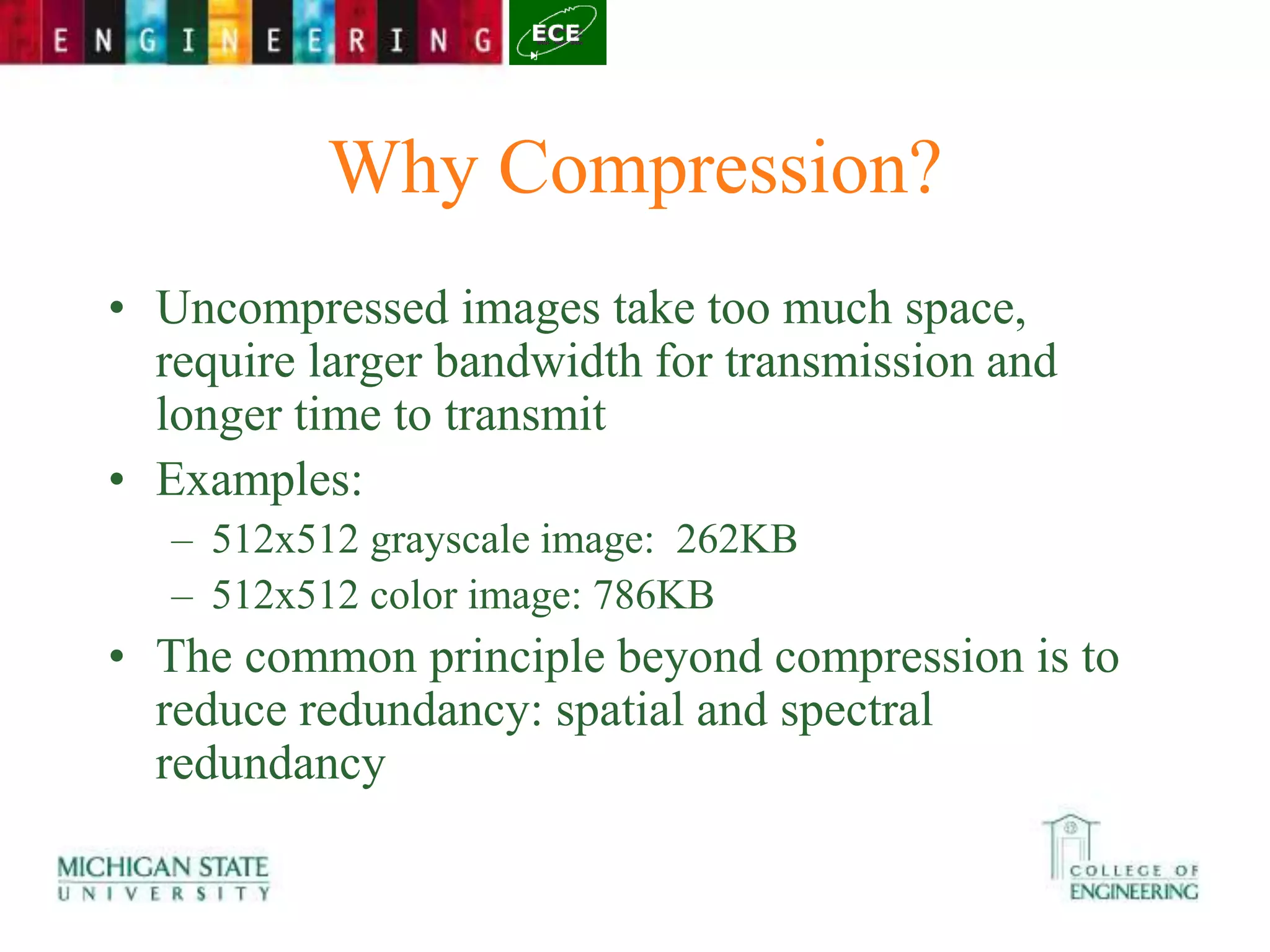 Why Compression?
• Uncompressed images take too much space,
require larger bandwidth for transmission and
longer time to transmit
• Examples:
– 512x512 grayscale image: 262KB
– 512x512 color image: 786KB
• The common principle beyond compression is to
reduce redundancy: spatial and spectral
redundancy
 