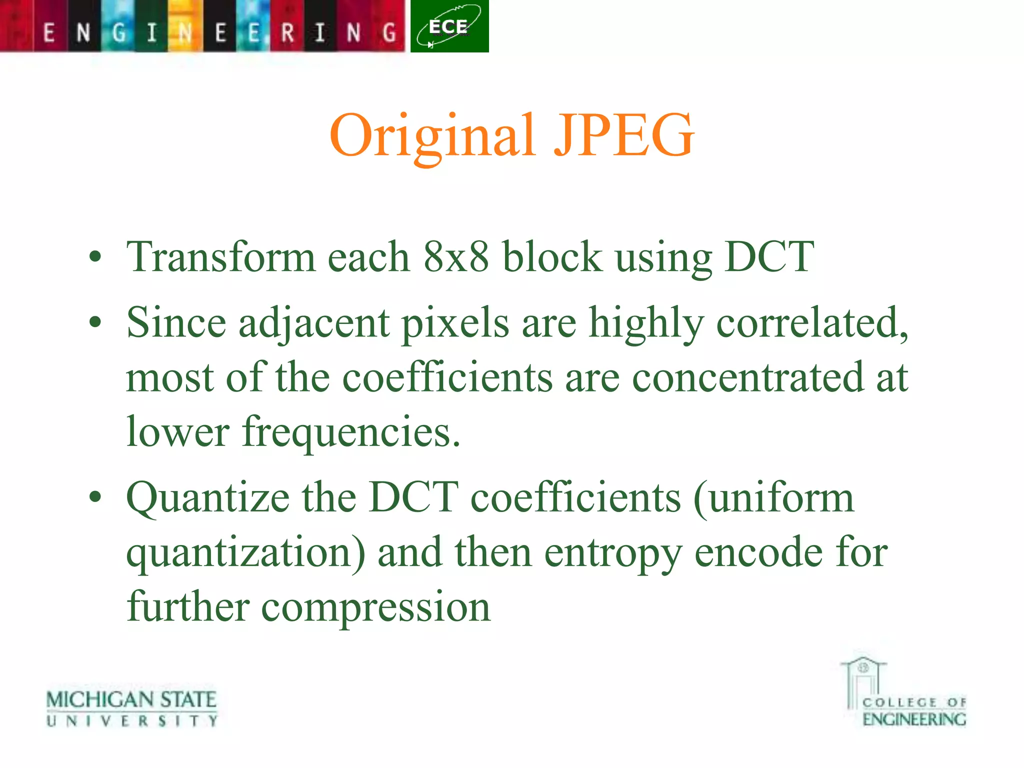 Original JPEG
• Transform each 8x8 block using DCT
• Since adjacent pixels are highly correlated,
most of the coefficients are concentrated at
lower frequencies.
• Quantize the DCT coefficients (uniform
quantization) and then entropy encode for
further compression
 