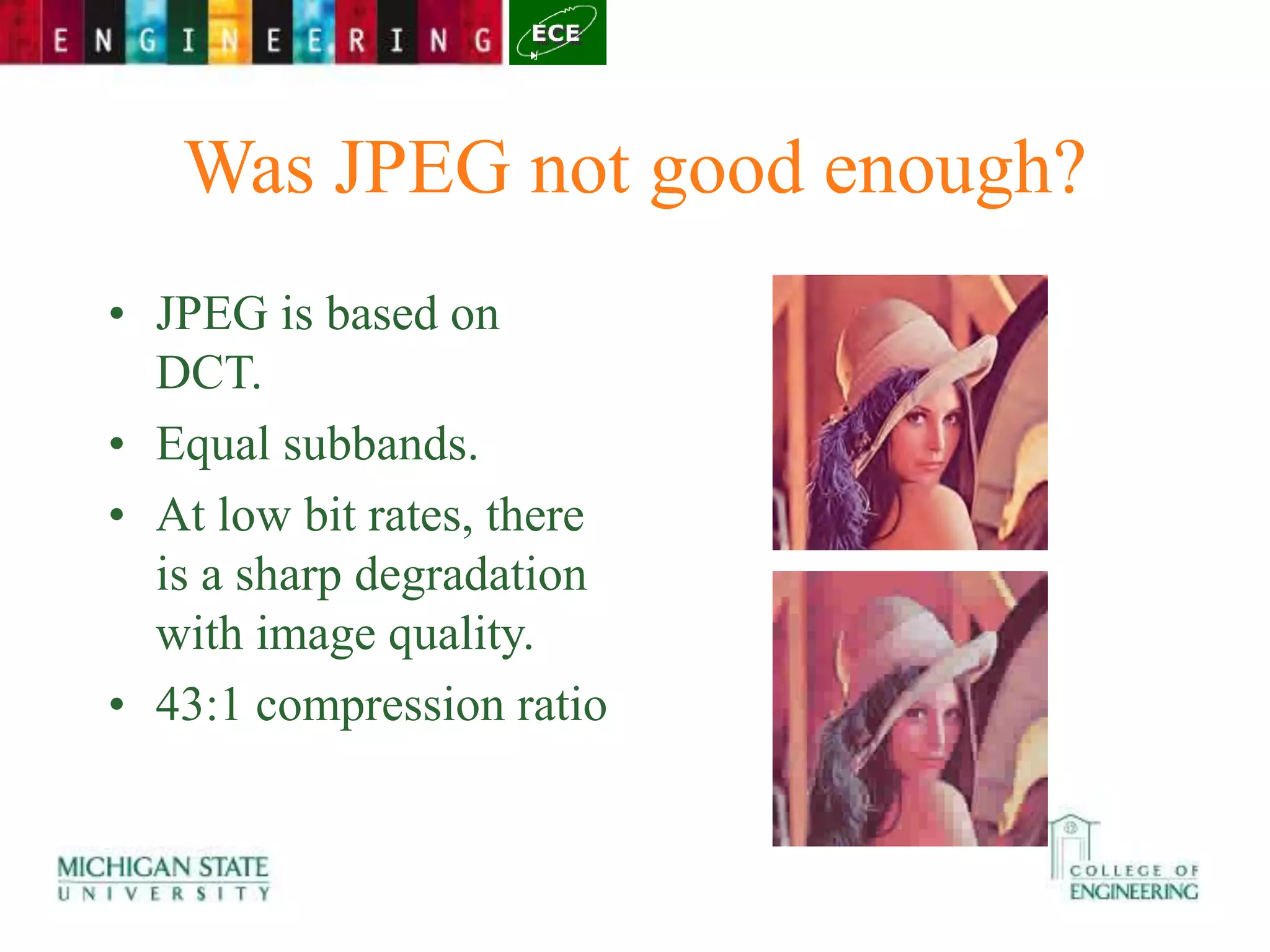 Was JPEG not good enough?
• JPEG is based on
DCT.
• Equal subbands.
• At low bit rates, there
is a sharp degradation
with image quality.
• 43:1 compression ratio
 