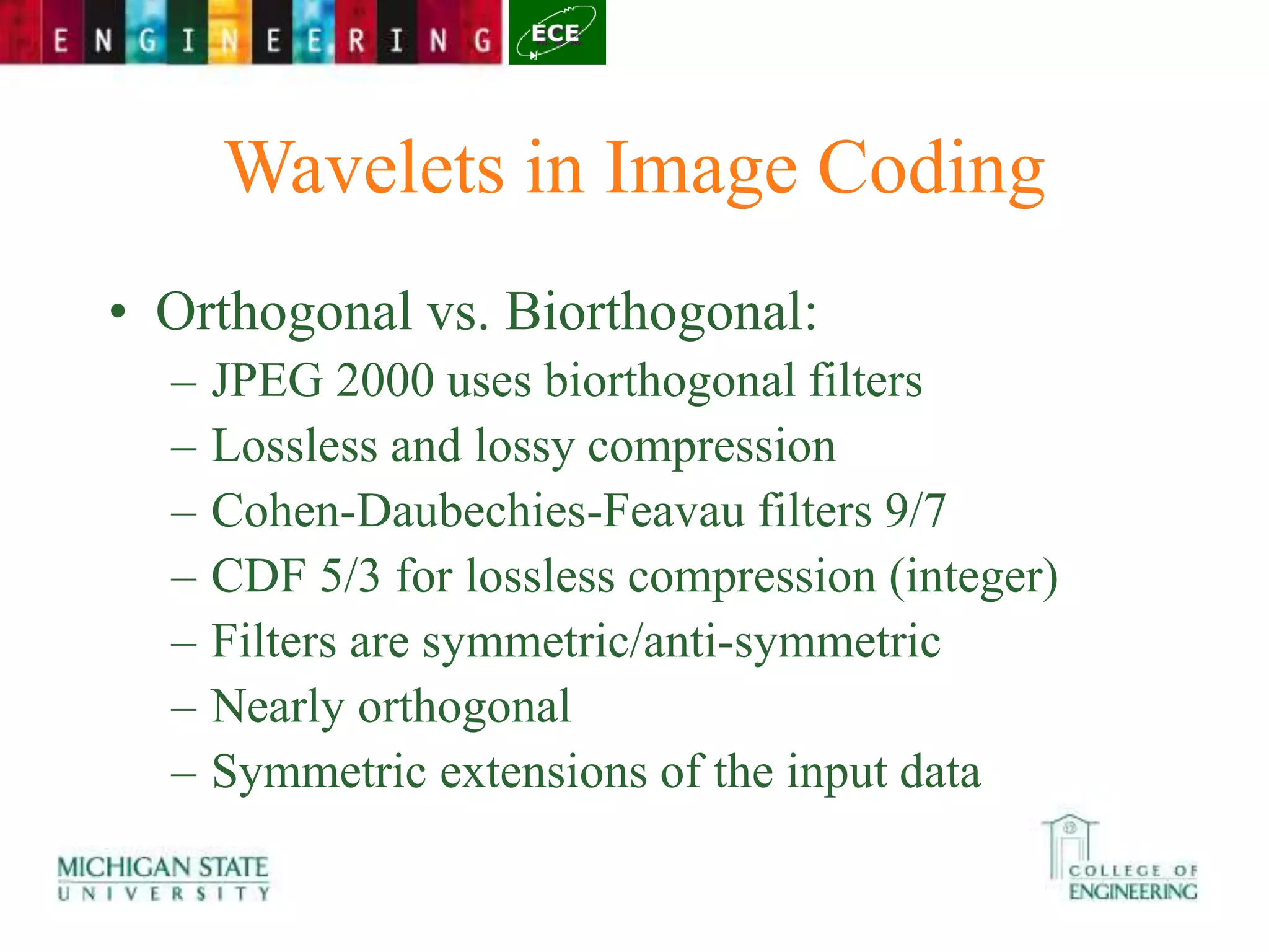 Wavelets in Image Coding
• Orthogonal vs. Biorthogonal:
– JPEG 2000 uses biorthogonal filters
– Lossless and lossy compression
– Cohen-Daubechies-Feavau filters 9/7
– CDF 5/3 for lossless compression (integer)
– Filters are symmetric/anti-symmetric
– Nearly orthogonal
– Symmetric extensions of the input data
 