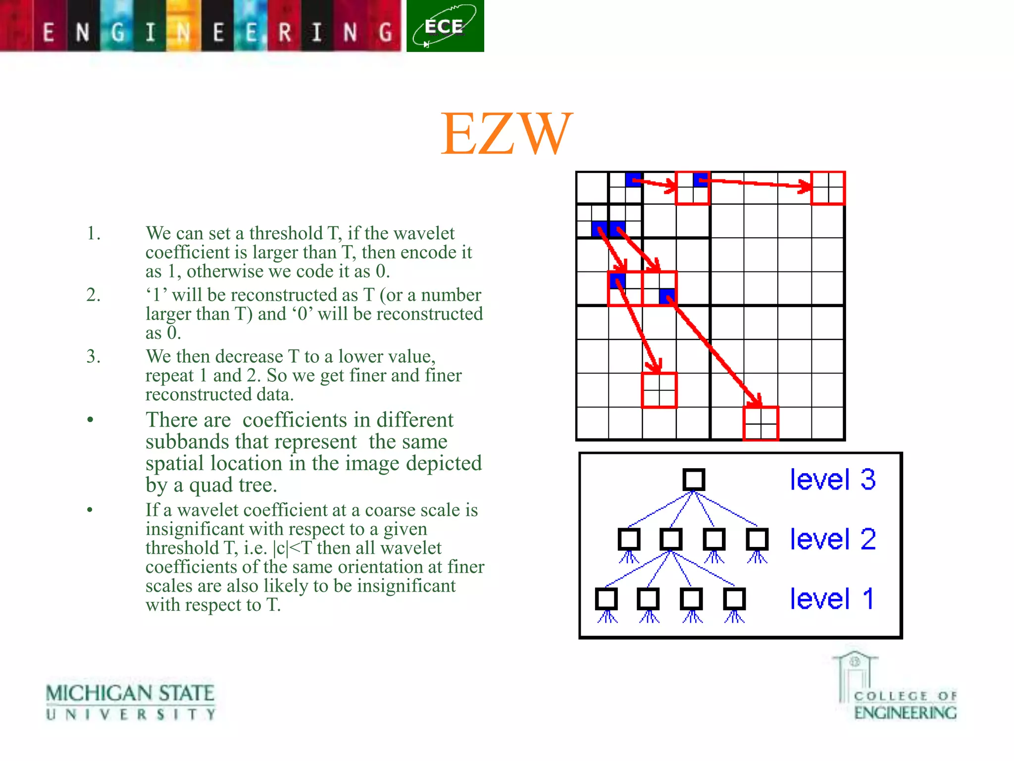 EZW
1. We can set a threshold T, if the wavelet
coefficient is larger than T, then encode it
as 1, otherwise we code it as 0.
2. ‘1’ will be reconstructed as T (or a number
larger than T) and ‘0’ will be reconstructed
as 0.
3. We then decrease T to a lower value,
repeat 1 and 2. So we get finer and finer
reconstructed data.
• There are coefficients in different
subbands that represent the same
spatial location in the image depicted
by a quad tree.
• If a wavelet coefficient at a coarse scale is
insignificant with respect to a given
threshold T, i.e. |c|<T then all wavelet
coefficients of the same orientation at finer
scales are also likely to be insignificant
with respect to T.
 