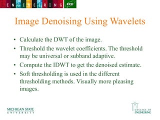 Image Denoising Using Wavelets
• Calculate the DWT of the image.
• Threshold the wavelet coefficients. The threshold
may be universal or subband adaptive.
• Compute the IDWT to get the denoised estimate.
• Soft thresholding is used in the different
thresholding methods. Visually more pleasing
images.
 