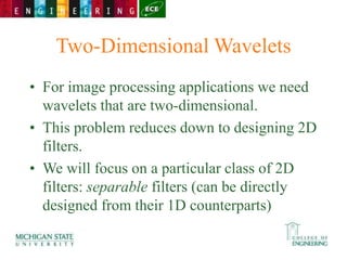 Two-Dimensional Wavelets
• For image processing applications we need
wavelets that are two-dimensional.
• This problem reduces down to designing 2D
filters.
• We will focus on a particular class of 2D
filters: separable filters (can be directly
designed from their 1D counterparts)
 