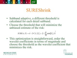 SUREShrink
• Subband adaptive, a different threshold is
calculated for each detail subband.
• Choose the threshold that will minimize the
unbiased estimate of the risk:
• This optimization is straightforward, order the
wavelet coefficients in terms of magnitude and
choose the threshold as the wavelet coefficient that
minimizes the risk.
 