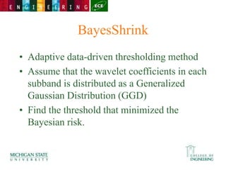 BayesShrink
• Adaptive data-driven thresholding method
• Assume that the wavelet coefficients in each
subband is distributed as a Generalized
Gaussian Distribution (GGD)
• Find the threshold that minimized the
Bayesian risk.
 
