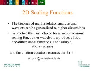 2D Scaling Functions
• The theories of multiresolution analysis and
wavelets can be generalized to higher dimensions.
• In practice the usual choice for a two-dimensional
scaling function or wavelet is a product of two
one-dimensional functions. For example,
and the dilation equation assumes the form:
)
(
)
(
)
,
( y
x
y
x 

 
 


l
k
l
y
k
x
l
k
h
y
x
,
)
2
,
2
(
)
,
(
2
)
,
( 

 