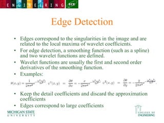 Edge Detection
• Edges correspond to the singularities in the image and are
related to the local maxima of wavelet coefficients.
• For edge detection, a smoothing function (such as a spline)
and two wavelet functions are defined.
• Wavelet functions are usually the first and second order
derivatives of the smoothing function.
• Examples:
• Keep the detail coefficients and discard the approximation
coefficients
• Edges correspond to large coefficients
 