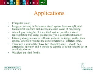 Applications
• Computer vision
• Image processing in the human visual system has a complicated
hierarchical structure that involves several layers of processing.
• At each processing level, the retinal system provides a visual
representation that scales progressively in a geometrical manner.
• Intensity changes occur at different scales in an image, so that their
optimal detection requires the use of operators of different sizes.
• Therefore, a vision filter have two characteristics: it should be a
differential operator, and it should be capable of being tuned to act at
any desired scale.
• Wavelets are ideal for this
 