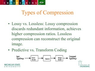 Types of Compression
• Lossy vs. Lossless: Lossy compression
discards redundant information, achieves
higher compression ratios. Lossless
compression can reconstruct the original
image.
• Predictive vs. Transform Coding
 