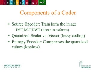Components of a Coder
• Source Encoder: Transform the image
– DFT,DCT,DWT (linear transforms)
• Quantizer: Scalar vs. Vector (lossy coding)
• Entropy Encoder: Compresses the quantized
values (lossless)
 