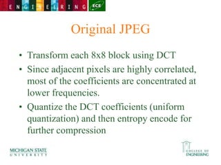 Original JPEG
• Transform each 8x8 block using DCT
• Since adjacent pixels are highly correlated,
most of the coefficients are concentrated at
lower frequencies.
• Quantize the DCT coefficients (uniform
quantization) and then entropy encode for
further compression
 