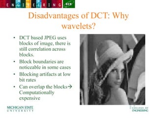 Disadvantages of DCT: Why
wavelets?
• DCT based JPEG uses
blocks of image, there is
still correlation across
blocks.
• Block boundaries are
noticeable in some cases
• Blocking artifacts at low
bit rates
• Can overlap the blocks
Computationally
expensive
 