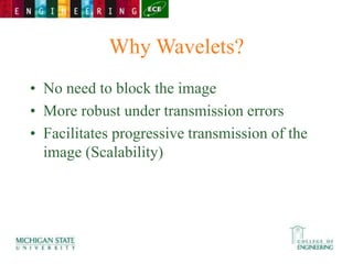 Why Wavelets?
• No need to block the image
• More robust under transmission errors
• Facilitates progressive transmission of the
image (Scalability)
 