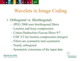 Wavelets in Image Coding
• Orthogonal vs. Biorthogonal:
– JPEG 2000 uses biorthogonal filters
– Lossless and lossy compression
– Cohen-Daubechies-Feavau filters 9/7
– CDF 5/3 for lossless compression (integer)
– Filters are symmetric/anti-symmetric
– Nearly orthogonal
– Symmetric extensions of the input data
 