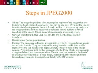 Steps in JPEG2000
• Tiling: The image is split into tiles, rectangular regions of the image that are
transformed and encoded separately. Tiles can be any size. Dividing the image
into tiles is advantageous in that the decoder will need less memory to decode
the image and it can opt to decode only selected tiles to achieve a partial
decoding of the image. Using many tiles can create a blocking effect.
• Wavelet Transform: Either CDF 9/7 or CDF 5/3 biorthogonal wavelet
transform.
• Quantization: Scalar quantization
• Coding: The quantized subbands are split into precincts, rectangular regions in
the wavelet domain. They are selected in a way that the coefficients within
them across the sub-bands form approximately spatial blocks in the image
domain. Precincts are split further into code blocks. Code blocks are located in
a single sub-band and have equal sizes. The encoder has to encode the bits of
all quantized coefficients of a code block, starting with the most significant
bits and progressing to less significant bits by EBCOT scheme.
 