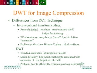 DWT for Image Compression
• Differences from DCT Technique
– In conventional transform coding:
• Anomaly (edge) produces many nonzero coeff.
insignificant energy
• TC allocates too many bits to “trend”, few bits left to
“anomalies”
• Problem at Very Low Bit-rate Coding : block artifacts
– DWT
• Trends & anomalies information available
• Major difficulty: fine detail coefficients associated with
anomalies  the largest no. of coeff.
• Problem: how to efficiently represent position information?
 