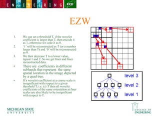 EZW
1. We can set a threshold T, if the wavelet
coefficient is larger than T, then encode it
as 1, otherwise we code it as 0.
2. ‘1’ will be reconstructed as T (or a number
larger than T) and ‘0’ will be reconstructed
as 0.
3. We then decrease T to a lower value,
repeat 1 and 2. So we get finer and finer
reconstructed data.
• There are coefficients in different
subbands that represent the same
spatial location in the image depicted
by a quad tree.
• If a wavelet coefficient at a coarse scale is
insignificant with respect to a given
threshold T, i.e. |c|<T then all wavelet
coefficients of the same orientation at finer
scales are also likely to be insignificant
with respect to T.
 