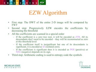 EZW Algorithm
• First step: The DWT of the entire 2-D image will be computed by
FWT
• Second step: Progressively EZW encodes the coefficients by
decreasing the threshold
• All the coefficients are scanned in a special order
– If the coefficient is a zero tree root, it will be encoded as ZTR. All its
descendants don’t need to be encoded – they will be reconstructed as zero
at this threshold level
– If the coefficient itself is insignificant but one of its descendants is
significant, it is encoded as IZ (isolated zero).
– If the coefficient is significant then it is encoded as POS (positive) or
NEG (negative) depends on its sign.
• Third step: Arithmetic coding is used to entropy code the symbols
 