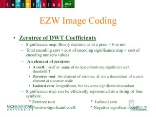 EZW Image Coding
• Zerotree of DWT Coefficients
– Significance map: Binary decision as to a pixel = 0 or not
– Total encoding cost = cost of encoding significance map + cost of
encoding nonzero values
– An element of zerotree:
• A coeff.: itself or some of its descendants are significant w.r.t.
threshold T
• Zerotree root: An element of zerotree, & not a descendant of a zero
element at a coarser scale
• Isolated zero: Insignificant, but has some significant descendant
– Significance map can be efficiently represented as a string of four
symbols:
* Zerotree root * Isolated zero
* Positive significant coeff. * Negative significant coeff.
 