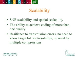 Scalability
• SNR scalability and spatial scalability
• The ability to achieve coding of more than
one quality
• Resilience to transmission errors, no need to
know target bit rate/resolution, no need for
multiple compressions
 