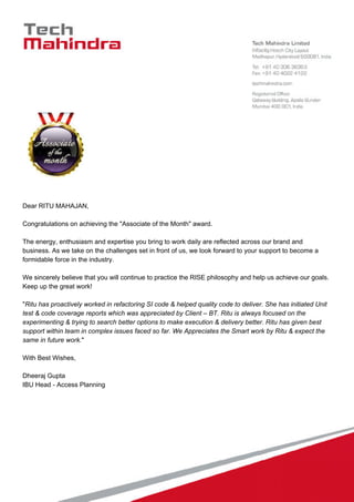Dear RITU MAHAJAN,
Congratulations on achieving the "Associate of the Month" award.
The energy, enthusiasm and expertise you bring to work daily are reflected across our brand and
business. As we take on the challenges set in front of us, we look forward to your support to become a
formidable force in the industry.
We sincerely believe that you will continue to practice the RISE philosophy and help us achieve our goals.
Keep up the great work!
"Ritu has proactively worked in refactoring SI code & helped quality code to deliver. She has initiated Unit
test & code coverage reports which was appreciated by Client – BT. Ritu is always focused on the
experimenting & trying to search better options to make execution & delivery better. Ritu has given best
support within team in complex issues faced so far. We Appreciates the Smart work by Ritu & expect the
same in future work."
With Best Wishes,
Dheeraj Gupta
IBU Head - Access Planning
 
