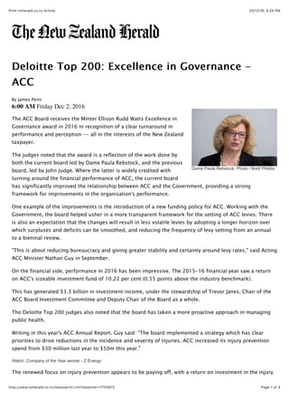 20/12/16, 4:25 PMPrint nzherald.co.nz Article
Page 1 of 3http://www.nzherald.co.nz/news/print.cfm?objectid=11755813
Dame Paula Rebstock. Photo / Brett Phibbs
Deloitte Top 200: Excellence in Governance -Deloitte Top 200: Excellence in Governance -
ACCACC
By James Penn
6:00 AM Friday Dec 2, 2016
The ACC Board receives the Minter Ellison Rudd Watts Excellence in
Governance award in 2016 in recognition of a clear turnaround in
performance and perception -- all in the interests of the New Zealand
taxpayer.
The judges noted that the award is a reflection of the work done by
both the current board led by Dame Paula Rebstock, and the previous
board, led by John Judge. Where the latter is widely credited with
turning around the financial performance of ACC, the current board
has significantly improved the relationship between ACC and the Government, providing a strong
framework for improvements in the organisation's performance.
One example of the improvements is the introduction of a new funding policy for ACC. Working with the
Government, the board helped usher in a more transparent framework for the setting of ACC levies. There
is also an expectation that the changes will result in less volatile levies by adopting a longer horizon over
which surpluses and deficits can be smoothed, and reducing the frequency of levy setting from an annual
to a biennial review.
"This is about reducing bureaucracy and giving greater stability and certainty around levy rates," said Acting
ACC Minister Nathan Guy in September.
On the financial side, performance in 2016 has been impressive. The 2015-16 financial year saw a return
on ACC's sizeable investment fund of 10.22 per cent (0.55 points above the industry benchmark).
This has generated $3.3 billion in investment income, under the stewardship of Trevor Janes, Chair of the
ACC Board Investment Committee and Deputy Chair of the Board as a whole.
The Deloitte Top 200 judges also noted that the board has taken a more proactive approach in managing
public health.
Writing in this year's ACC Annual Report, Guy said: "The board implemented a strategy which has clear
priorities to drive reductions in the incidence and severity of injuries. ACC increased its injury prevention
spend from $30 million last year to $50m this year."
Watch: Company of the Year winner - Z Energy:
The renewed focus on injury prevention appears to be paying off, with a return on investment in the injury
 