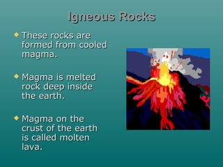 Igneous Rocks


These rocks are
formed from cooled
magma.



Magma is melted
rock deep inside
the earth.



Magma on the
crust of the earth
is called molten
lava.

 