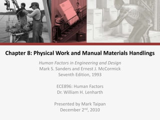 Chapter 8: Physical Work and Manual Materials Handlings
Human Factors in Engineering and Design
Mark S. Sanders and Ernest J. McCormick
Seventh Edition, 1993
ECE896: Human Factors
Dr. William H. Lenharth
Presented by Mark Taipan
December 2nd, 2010
 