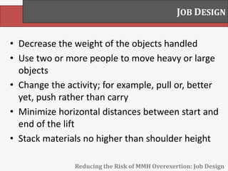 • Decrease the weight of the objects handled
• Use two or more people to move heavy or large
objects
• Change the activity; for example, pull or, better
yet, push rather than carry
• Minimize horizontal distances between start and
end of the lift
• Stack materials no higher than shoulder height
JOB DESIGN
Reducing the Risk of MMH Overexertion: Job Design
 