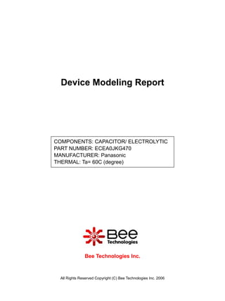 Device Modeling Report




COMPONENTS: CAPACITOR/ ELECTROLYTIC
PART NUMBER: ECEA0JKG470
MANUFACTURER: Panasonic
THERMAL: Ta= 60C (degree)




                Bee Technologies Inc.



  All Rights Reserved Copyright (C) Bee Technologies Inc. 2006
 