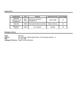 SCHOLASTICS
Qualification Year Institute Board/University Percentage
Executive
Certificate in HR
management
2015-
2016
XLRI (Xavier School of
Management)
XLRI & SHRM 54
MBA (HR) 2008 International Business School Madurai Kamraj 62
Bachelor of
Science
2005 D. G. Ruparel Mumbai 58
PERSONAL DETAILS
Name: Vidya Nar
Address: 3/6, Ashirwad, Subhash Nagar Estate, N M Joshi Marg, Mumbai - 11
DOB: 12th
June 1985
Language Proficiency: English, Hindi and Marathi.
 