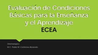 Evaluación de Condiciones
Básicas para la Enseñanza
y el Aprendizaje
ECEA
Orientatopics
M.C. Pablo M. Contreras Alvarado
 