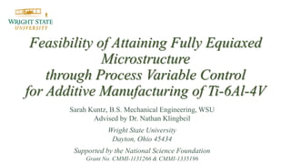 Feasibility of Attaining Fully Equiaxed
Microstructure
through Process Variable Control
for Additive Manufacturing of Ti-6Al-4V
Sarah Kuntz, B.S. Mechanical Engineering, WSU
Advised by Dr. Nathan Klingbeil
Wright State University
Dayton, Ohio 45434
Supported by the National Science Foundation
Grant No. CMMI-1131266 & CMMI-1335196
 