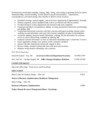 Performed secretarialduties including copying, filing, faxing, and assisting in preparing drafts for reports.
Maintained filing systems including records related to payroll and attendance. Typed memos,
correspondences,and reports paying close attention to detail to ensure accuracy.
 Scheduled meetings, ordered supplies, and serviced two departments of approximately 20 people
 Planned, organized, and accomplished daily tasks in an efficient and effective manner
 Provided backup to various departments and assisted in daily task completion
 Composed and edited correspondences utilizing accurate grammaticalconstruction, proofreading,
and spelling skills
 Assisted internal/external customers with their concerns and requests including placing orders,
verifying account information and assist with customer complaints & make recommendations
 Assisted in updating insurance benefit information verifying that the information for customer
service is correct and resolving complaint by adjusting bill.
 Analyzed customer information in terms of coinsurance/deductible/copay to determine if correct.
 Ensure appropriate changes were made to resolve customers’ problems
 Interact with other departments and provide support to them
 Receive visiting customers and provide them with necessary assistance
 Maintain strong clientele relationship with customers
Prior Work Experience
Entech Personnel – Troy, MI Secretary to Director/Department Secretary 10/1996-5/1997
B.K. Tool, Inc. – Sterling Heights, MI Office Manager/Employee Relations 2/1994-10/1996
COMPUTER SKILLS
Microsoft Office Suite: Word, Excel, and PowerPoint
EDUCATION
Baker Center for Graduate Studies – Flint, MI 9/2013
Master ofBusiness Administration, Healthcare Management
Baker College – Flint, MI
Bachelor ofBusiness Administration 3/2009
Major: Human Resource Management/Minor: Psychology
 