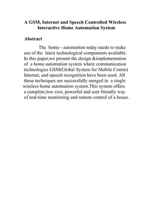 A GSM, Internet and Speech Controlled Wireless
Interactive Home Automation System
Abstract
The home - automation today needs to make
use of the latest technological components available.
In this paper,we present the design &implementation
of a home automation system where communication
technologies GSM(Global System for Mobile Comm)
Internet, and speech recognition have been used. All
these techniques are successfully merged in a single
wireless home automation system.This system offers
a complete,low cost, powerful and user friendly way
of real-time monitoring and remote control of a house.

 