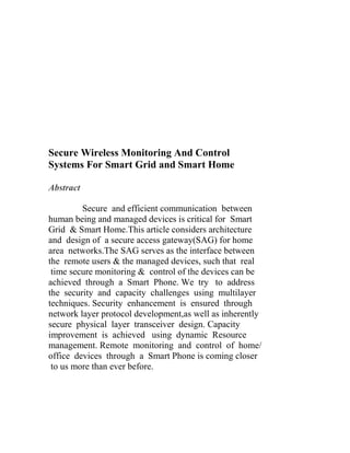 Secure Wireless Monitoring And Control
Systems For Smart Grid and Smart Home
Abstract
Secure and efficient communication between
human being and managed devices is critical for Smart
Grid & Smart Home.This article considers architecture
and design of a secure access gateway(SAG) for home
area networks.The SAG serves as the interface between
the remote users & the managed devices, such that real
time secure monitoring & control of the devices can be
achieved through a Smart Phone. We try to address
the security and capacity challenges using multilayer
techniques. Security enhancement is ensured through
network layer protocol development,as well as inherently
secure physical layer transceiver design. Capacity
improvement is achieved using dynamic Resource
management. Remote monitoring and control of home/
office devices through a Smart Phone is coming closer
to us more than ever before.

 