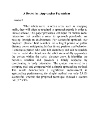 A Robot that Approaches Pedestrians
Abstract

When robots serve in urban areas such as shopping
malls, they will often be required to approach people in order to
initiate service. This paper presents a technique for human–robot
interaction that enables a robot to approach peoplewho are
passing through an environment. For successful approach, our
proposed planner first searches for a target person at public
distance zones anticipating his/her future position and behavior.
It chooses a person who does not seem busy and can be reached
from a frontal direction.Once the robot successfully approaches
the person within the social distance zone, it identifies the
person’s reaction and provides a timely response by
coordinating its body orientation. The system was tested in a
shopping mall and compared with a simple approaching method.
The result demonstrates a significant improvement in
approaching performance; the simple method was only 35.1%
successful, whereas the proposed technique showed a success
rate of 55.9%.

 