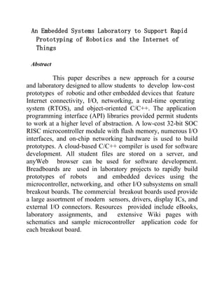 An Embedded Systems Laboratory to Support Rapid
Prototyping of Robotics and the Internet of
Things
Abstract

This paper describes a new approach for a course
and laboratory designed to allow students to develop low-cost
prototypes of robotic and other embedded devices that feature
Internet connectivity, I/O, networking, a real-time operating
system (RTOS), and object-oriented C/C++. The application
programming interface (API) libraries provided permit students
to work at a higher level of abstraction. A low-cost 32-bit SOC
RISC microcontroller module with flash memory, numerous I/O
interfaces, and on-chip networking hardware is used to build
prototypes. A cloud-based C/C++ compiler is used for software
development. All student files are stored on a server, and
anyWeb browser can be used for software development.
Breadboards are used in laboratory projects to rapidly build
prototypes of robots
and embedded devices using the
microcontroller, networking, and other I/O subsystems on small
breakout boards. The commercial breakout boards used provide
a large assortment of modern sensors, drivers, display ICs, and
external I/O connectors. Resources provided include eBooks,
laboratory assignments, and
extensive Wiki pages with
schematics and sample microcontroller application code for
each breakout board.

 
