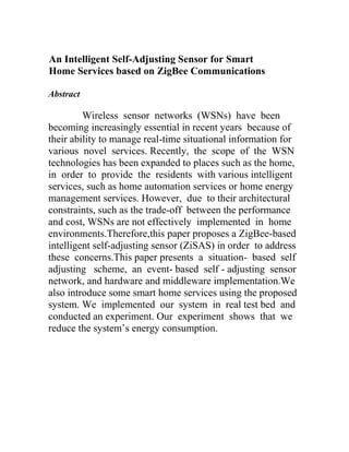 An Intelligent Self-Adjusting Sensor for Smart
Home Services based on ZigBee Communications
Abstract

Wireless sensor networks (WSNs) have been
becoming increasingly essential in recent years because of
their ability to manage real-time situational information for
various novel services. Recently, the scope of the WSN
technologies has been expanded to places such as the home,
in order to provide the residents with various intelligent
services, such as home automation services or home energy
management services. However, due to their architectural
constraints, such as the trade-off between the performance
and cost, WSNs are not effectively implemented in home
environments.Therefore,this paper proposes a ZigBee-based
intelligent self-adjusting sensor (ZiSAS) in order to address
these concerns.This paper presents a situation- based self
adjusting scheme, an event- based self - adjusting sensor
network, and hardware and middleware implementation.We
also introduce some smart home services using the proposed
system. We implemented our system in real test bed and
conducted an experiment. Our experiment shows that we
reduce the system’s energy consumption.

 