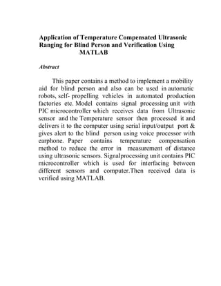 Application of Temperature Compensated Ultrasonic
Ranging for Blind Person and Verification Using
MATLAB
Abstract

This paper contains a method to implement a mobility
aid for blind person and also can be used in automatic
robots, self- propelling vehicles in automated production
factories etc. Model contains signal processing unit with
PIC microcontroller which receives data from Ultrasonic
sensor and the Temperature sensor then processed it and
delivers it to the computer using serial input/output port &
gives alert to the blind person using voice processor with
earphone. Paper contains temperature compensation
method to reduce the error in measurement of distance
using ultrasonic sensors. Signalprocessing unit contains PIC
microcontroller which is used for interfacing between
different sensors and computer.Then received data is
verified using MATLAB.

 