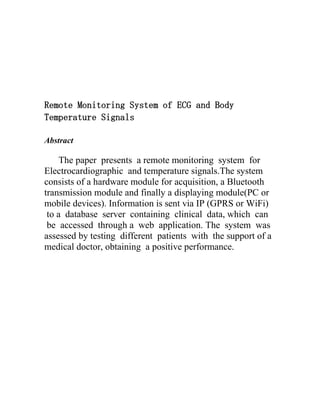 Remote Monitoring System of ECG and Body
Temperature Signals
Abstract

The paper presents a remote monitoring system for
Electrocardiographic and temperature signals.The system
consists of a hardware module for acquisition, a Bluetooth
transmission module and finally a displaying module(PC or
mobile devices). Information is sent via IP (GPRS or WiFi)
to a database server containing clinical data, which can
be accessed through a web application. The system was
assessed by testing different patients with the support of a
medical doctor, obtaining a positive performance.

 