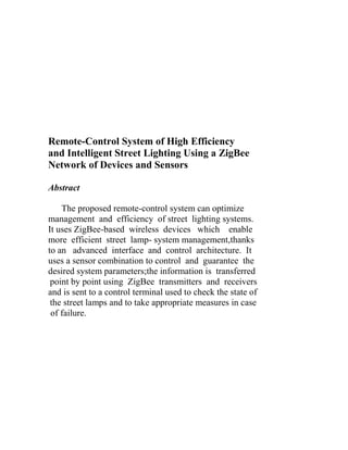 Remote-Control System of High Efficiency
and Intelligent Street Lighting Using a ZigBee
Network of Devices and Sensors
Abstract
The proposed remote-control system can optimize
management and efficiency of street lighting systems.
It uses ZigBee-based wireless devices which enable
more efficient street lamp- system management,thanks
to an advanced interface and control architecture. It
uses a sensor combination to control and guarantee the
desired system parameters;the information is transferred
point by point using ZigBee transmitters and receivers
and is sent to a control terminal used to check the state of
the street lamps and to take appropriate measures in case
of failure.

 