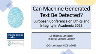 Can Machine Generated
Text Be Detected?
European Conference on Ethics and
Integrity in Academia 2023
Dr Thomas Lancaster
Imperial College London
@DrLancaster #ECEIA2023
 