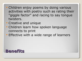 Benefits Children enjoy poems by doing various activities with poetry such as rating their "giggle factor" and racing to say tongue twisters. Creative and unique Children learn how spoken language connects to print Effective with a wide range of learners 