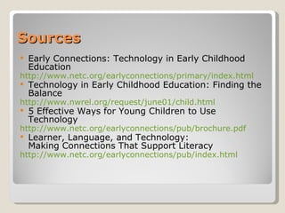 Sources Early Connections: Technology in Early Childhood Education http://www.netc.org/earlyconnections/primary/index.html Technology in Early Childhood Education: Finding the Balance http://www.nwrel.org/request/june01/child.html 5 Effective Ways for Young Children to Use Technology http://www.netc.org/earlyconnections/pub/brochure.pdf Learner, Language, and Technology:  Making Connections That Support Literacy http://www.netc.org/earlyconnections/pub/index.html 