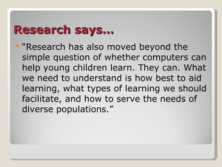 Research says… “ Research has also moved beyond the simple question of whether computers can help young children learn. They can. What we need to understand is how best to aid learning, what types of learning we should facilitate, and how to serve the needs of diverse populations.” 