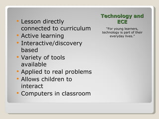 Technology and ECE “ For young learners, technology is part of their everyday lives.” Lesson directly connected to curriculum Active learning Interactive/discovery based Variety of tools available Applied to real problems Allows children to interact Computers in classroom 