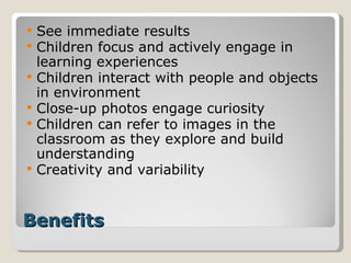 Benefits See immediate results Children focus and actively engage in learning experiences Children interact with people and objects in environment Close-up photos engage curiosity Children can refer to images in the classroom as they explore and build understanding Creativity and variability 