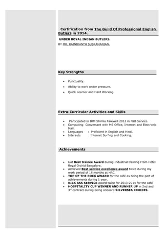 Certification from The Guild Of Professional English
Butlers in 2014.
UNDER ROYAL INDIAN BUTLERS.
BY MR. RAJNIKANTH SUBRAMANIAN.
Key Strengths
• Punctuality.
• Ability to work under pressure.
• Quick Learner and Hard Working.
Extra-Curricular Activities and Skills
• Participated in IHM Shimla Farewell 2012 in F&B Service.
• Computing: Conversant with MS Office, Internet and Electronic
Mail.
• Languages : Proficient in English and Hindi.
• Interests : Internet Surfing and Cooking.
Achievements
• Got Best trainee Award during Industrial training From Hotel
Royal Orchid Bangalore.
• Achieved Best service excellence award twice during my
work period of 18 months at HRC.
• TOP OF THE ROCK AWARD for the café as being the part of
achievements during 1 year.
• KICK ASS SERVICE award twice for 2013-2014 for the café
• HOSPITALITY CUP WINNER AND RUNNER UP in 2nd and
3rd
contract during being onboard SILVERSEA CRUICES.
 